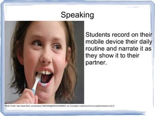 Speaking
Students record on their
mobile device their daily
routine and narrate it as
they show it to their
partner.
Photo Credit: http://www.flickr.com/photos/12692384@N00/244958802/ via Compfight creativecommons.org/licenses/by-nc/2.0/
 