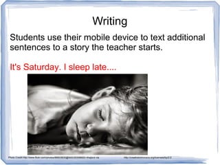 Writing
Students use their mobile device to text additional
sentences to a story the teacher starts.
It's Saturday. I sleep late....
Photo Credit:http://www.flickr.com/photos/86603835@N00/29358665/>thejbird via http://compfight.com http://creativecommons.org/licenses/by/2.0
 