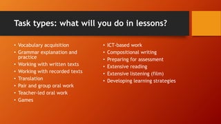 Task types: what will you do in lessons?
• Vocabulary acquisition
• Grammar explanation and
practice
• Working with written texts
• Working with recorded texts
• Translation
• Pair and group oral work
• Teacher-led oral work
• Games
• ICT-based work
• Compositional writing
• Preparing for assessment
• Extensive reading
• Extensive listening (film)
• Developing learning strategies
 