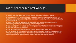 Pros of teacher-led oral work (1)
• It allows the teacher to carefully control the input students receive.
• It provides a lot of listening input, released in small manageable chunks. So
question-answer should not just be seen as oral activity, but, more importantly,
a listening activity.
• It is part of a whole pedagogical approach which assumes grammar and
vocabulary can be internalised by controlled practice.
• It can be effective as a class-controlling activity. The teacher controls the pace
and is the only person talking.
• It can be entertaining and motivating for pupils when done well.
• It can be an effective way of differentiating between faster and slower pupils.
With a "hands up" approach, the teacher can direct harder, more open-ended
questions at faster pupils, easier closed questions at slower pupils.
 