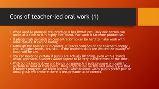 Cons of teacher-led oral work (1)
• When used to promote oral practice it has limitations. Only one person can
speak at a time so it is highly inefficient. Pair work is far more productive.
• It places high demands on concentration so can be hard to make work with
some classes. It can be boring.
• Although the teacher is in control, it places demands on the teacher's energy
and, at higher levels, oral skill. If the teacher's skills are limited the quality of
input will be low.
• You can never be certain if pupils are actually listening, even with a "hands
down" approach. Students would appear to be very inactive most of the time.
• With both a hands down and hands up approach it puts pressure on pupils to
perform in front of their peers. Many students dislike this and some argue that
it hinders progress. We learn less well when anxious. Many pupils prefer pair or
small group work where there is less pressure to be correct.
 
