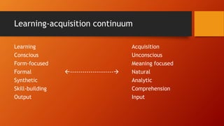 Learning-acquisition continuum
Learning Acquisition
Conscious Unconscious
Form-focused Meaning focused
Formal --------------------- Natural
Synthetic Analytic
Skill-building Comprehension
Output Input
 