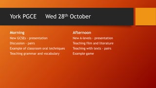 York PGCE Wed 28th October
Morning
New GCSEs - presentation
Discussion - pairs
Example of classroom oral techniques
Teaching grammar and vocabulary
Afternoon
New A-levels – presentation
Teaching film and literature
Teaching with texts – pairs
Example game
 
