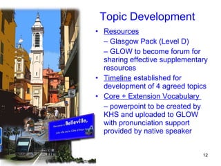 Topic Development Resources   –  Glasgow Pack (Level D) –  GLOW to become forum for sharing effective supplementary resources Timeline  established for development of 4 agreed topics Core + Extension Vocabulary  –  powerpoint to be created by KHS and uploaded to GLOW with pronunciation support provided by native speaker 