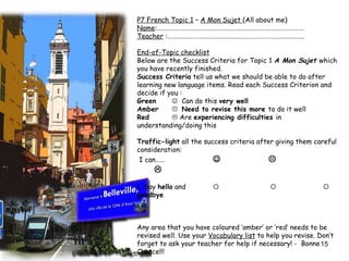 P7 French Topic 1  –  A Mon Sujet  (All about me) Name :……………………………………………………………………………………  Teacher  :…………………………………………………………………………….. End-of-Topic checklist   Below are the Success Criteria for Topic 1  A Mon Sujet  which you have recently finished.  Success Criteria  tell us what we should be able to do after learning new language items. Read each Success Criterion and decide if you : Green    Can do this  very well Amber    Need to revise this more  to do it well Red   Are  experiencing difficulties  in understanding/doing this Traffic-light  all the success criteria after giving them careful consideration: I can……              1. Say  hello  and           goodbye     Any area that you have coloured ‘amber’ or ‘red’ needs to be revised well. Use your  Vocabulary list  to help you revise. Don’t forget to ask your teacher for help if necessary! -  Bonne Chance!!!  