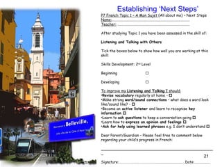 Establishing ‘Next Steps’ P7 French Topic 1 – A Mon Sujet  (All about me) – Next Steps Name: ....................................................................................  Teacher:  ..............................................................................   After studying Topic 1 you have been assessed in the skill of:   Listening and Talking with Others   Tick the boxes below to show how well you are working at this skill:   Skills Development: 2 nd  Level   Beginning    Developing    To improve my  Listening and Talking  I should: Revise vocabulary  regularly at home -   Make strong  word/sound connections  – what does a word look like/sound like? -   Become an  active listener  and learn to recognise  key information   Learn to  ask questions  to keep a conversation going   Learn how to  express an opinion and feelings   Ask for help using learned phrases  e.g. I don’t understand     Dear Parent/Guardian – Please feel free to comment below regarding your child’s progress in French: _________________________________________________ Signature:………………………………………............................…Date:................. 