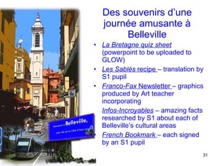 Des souvenirs d’une journée amusante à Belleville La Bretagne quiz sheet  (powerpoint to be uploaded to GLOW) Les Sablés  recipe   –  translation   by S1 pupil Franco-Fax  Newsletter  – graphics produced by Art teacher incorporating  Infos-Incroyables  – amazing facts researched by S1 about each of Belleville’s cultural areas French Bookmark  – each signed by an S1 pupil 