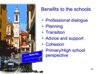 Benefits to the schools Professional dialogue Planning  Transition Advice and support Cohesion Primary/High school perspective 