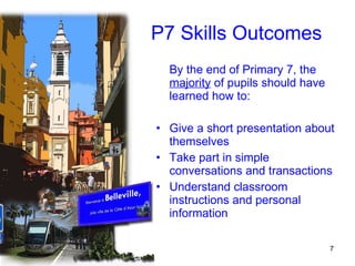 P7 Skills Outcomes By the end of Primary 7, the  majority  of pupils should have learned how to: Give a short presentation about themselves Take part in simple conversations and transactions Understand classroom instructions and personal information 