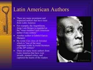 Latin American Authors There are many prominent and respected authors that have risen from Latin America For example, the Argentinean, Jorge Luis Borges is regarded as the “most eminent Latin American author if any century” Another author is Gabriel Garcia Marquez He wrote  Cien Anos de Soledad,  which is “one of the most important works in world literature of the 20 th  century” There are many more authors from Latin America that have won awards, stunned critics, and captured the hearts of the readers 