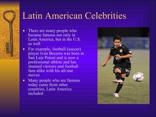 Latin American Celebrities There are many people who became famous not only in Latin America, but in the U.S. as well For example, football (soccer) player Ivan Becerra was born in San Luis Potosi and is now a professional athlete and has stunned viewers and football fans alike with his all-star moves Many people who are famous today came from other countries, Latin America included 