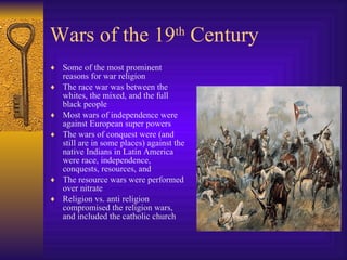Wars of the 19 th  Century Some of the most prominent reasons for war religion The race war was between the whites, the mixed, and the full black people Most wars of independence were against European super powers The wars of conquest were (and still are in some places) against the native Indians in Latin America were race, independence, conquests, resources, and  The resource wars were performed over nitrate Religion vs. anti religion compromised the religion wars, and included the catholic church 