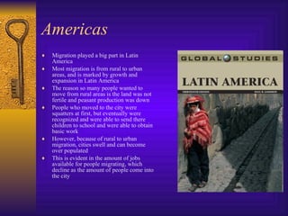 Americas Migration played a big part in Latin America Most migration is from rural to urban areas, and is marked by growth and expansion in Latin America The reason so many people wanted to move from rural areas is the land was not fertile and peasant production was down People who moved to the city were squatters at first, but eventually were recognized and were able to send there children to school and were able to obtain basic work However, because of rural to urban migration, cities swell and can become over populated This is evident in the amount of jobs available for people migrating, which decline as the amount of people come into the city 