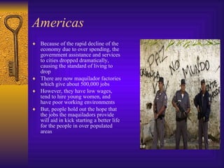 Americas Because of the rapid decline of the economy due to over spending, the government assistance and services to cities dropped dramatically, causing the standard of living to drop There are now maquilador factories which give about 500,000 jobs However, they have low wages, tend to hire young women, and have poor working environments But, people hold out the hope that the jobs the maquiladors provide will aid in kick starting a better life for the people in over populated areas 