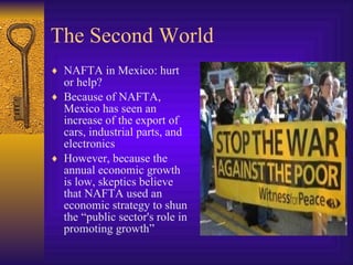 The Second World NAFTA in Mexico: hurt or help? Because of NAFTA, Mexico has seen an increase of the export of cars, industrial parts, and electronics However, because the annual economic growth is low, skeptics believe that NAFTA used an economic strategy to shun the “public sector's role in promoting growth” 