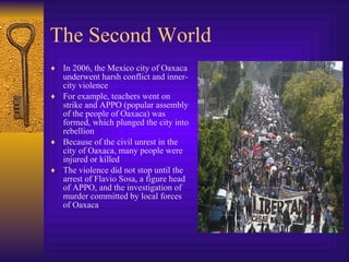 The Second World In 2006, the Mexico city of Oaxaca underwent harsh conflict and inner-city violence For example, teachers went on strike and APPO (popular assembly of the people of Oaxaca) was formed, which plunged the city into rebellion  Because of the civil unrest in the city of Oaxaca, many people were injured or killed The violence did not stop until the arrest of Flavio Sosa, a figure head of APPO, and the investigation of murder committed by local forces of Oaxaca 
