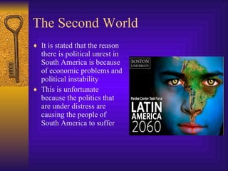 The Second World It is stated that the reason there is political unrest in South America is because of economic problems and political instability This is unfortunate because the politics that are under distress are causing the people of South America to suffer 