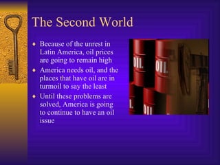 The Second World Because of the unrest in Latin America, oil prices are going to remain high America needs oil, and the places that have oil are in turmoil to say the least Until these problems are solved, America is going to continue to have an oil issue 