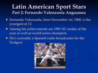 Latin American Sport Stars Part 2: Fernando Valenzuela Anguamea Fernando Valenzuela, born November 1st, 1960, is the youngest of 12 Among his achievements are 1981 NL rookie of the year as well as world series champion He’s currently a Spanish radio broadcaster for the Dodgers 