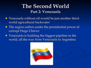 The Second World Part 2: Venezuela Venezuela without oil would be just another third-world agricultural backwater The region suffers under the presidential power of corrupt Hugo Chávez Venezuela is building the biggest pipeline in the world, all the way from Venezuela to Argentina 