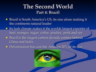 The Second World Part 4: Brazil Brazil is South America’s US, its size alone making it the continents natural leader Its lush climate makes it the worlds largest exporter of beef, oranges, sugar, coffee, poultry, pork and soy Brazil is the largest carbon dioxide emitter behind China and India Deforestation has cost the Amazon 20% of its size 