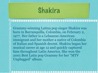 Shakira Grammy-winning Latina pop singer Shakira was born in Barranquilla, Colombia, on February 2, 1977. Her father is a Lebanese-American immigrant and her mother a native of Colombia of Italian and Spanish decent. Shakira began her musical career at age 12 and quickly captured fans throughout Latin America. She won the 2001 Best Latin pop Grammy for her "MTV Unplugged" album. 