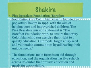 Shakira Pies Descalzos Foundation (Barefoot Foundation) is a Colombian charity founded by pop artist Shakira in 1997. with the aim of helping poor and impoverished children. The Pies Descalzos mission statement is "The Barefoot Foundation work to ensure that every Colombian child can exercise their right to a quality education. Our model targets displaced and vulnerable communities by addressing their unique needs." The foundations main focus is on aid through education, and the organisation has five schools across Colombia that provide education and meals for 4000 childre 