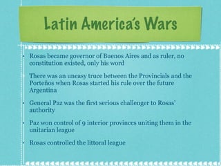Latin America’s Wars Rosas became governor of Buenos Aires and as ruler, no constitution existed, only his word There was an uneasy truce between the Provincials and the Porteños when Rosas started his rule over the future Argentina General Paz was the first serious challenger to Rosas’ authority Paz won control of 9 interior provinces uniting them in the unitarian league Rosas controlled the littoral league 