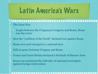 Latin America’s Wars The Great War fought between the Uruguayan Congress and Rosas, Rosas was the victor then the “coalition of the North” declared war against Rosas Rosas won and emerged as a national hero Still no peace between Uruguay and Rosas France and Great Britain declared a blockade of Buenos Aires Rosas was acclaimed the defender of national sovereignty against foreign intervention 