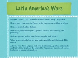 Latin America’s Wars Between 1829 and 1851 Manuel Rosas dominated today’s Argentina He was a very controversial figure: savior to some, arch villain to others He ruled as an absolute dictator He tried to prevent change to Argentina socially, economically, and politically He left Argentina no less united than when he took control When he got older, he lost his hold on the caudillos and that started his demise After his rule, Justo Urquiza took over dominating Argentina and may be credited with having been the catalyst for Argentina’s transition from neo-feudalism to an emerging nation 