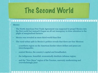 The Second World Mexico The North American Free Trade Agreement was supposed to propel Mexico into the first world but instead it began an all out insurgency to draw attention to the plight of marginalized farmers Mexico was revealed as more third-world than first The rural-urban split in Mexico’s politics reveals that there are four Mexicos:  a northern region on the American border where dollars and pesos are interchangeable;  central Mexico, the country’s capital and breadbasket;  the indigenous, beautiful, economically destitute isthmus region;  and the “New Maya” region of the Yucatan, unevenly modernizing and overwhelmingly poor 