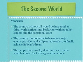 The Second World Venezuela The country without oil would be just another third-world agricultural backwater with populist leaders and the occasional coup The country has potential to become a major energy provider and a diplomatic caalyst to finally achieve Bolívar’s dream The people there are loyal to Chavez no matter what her does, for he has given them hope 