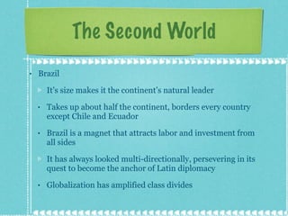 The Second World Brazil It’s size makes it the continent’s natural leader Takes up about half the continent, borders every country except Chile and Ecuador Brazil is a magnet that attracts labor and investment from all sides It has always looked multi-directionally, persevering in its quest to become the anchor of Latin diplomacy Globalization has amplified class divides 