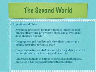 The Second World Argentina and Chile Argentina prospered for many decades under the mid-nineteenth century progressive liberalism of Presidente Juan Bautista Alberdi Geographers and intellectuals view their country as a hemispheric rival to United state Globalization has created new metrics for judging where a nation stands in the international hierarchy Chile faces numerous bumps in the global marketplace, but so far it has managed them with confidence 