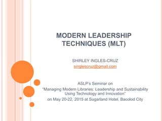 MODERN LEADERSHIP
TECHNIQUES (MLT)
SHIRLEY INGLES-CRUZ
singlescruz@gmail.com
ASLP’s Seminar on
“Managing Modern Libraries: Leadership and Sustainability
Using Technology and Innovation”
on May 20-22, 2015 at Sugarland Hotel, Bacolod City
 
