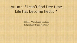 Arjun :- *I can’t find free time.
Life has become hectic.*
Krishna:- *Activity gets you busy.
But productivity gets you free.*
 