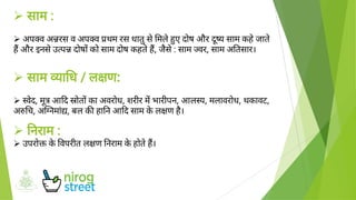 





साम :
अप व अ रस व अप व थम रस धातुसेमलेए दोष और य साम कहेजाते
ह और इनसेउ प दोष को साम दोष कहतेह, जैसे: साम वर, साम अ तसार।
साम ा ध / ल ण:
वेद, मूआ द ोत का अवरोध, शरीर म भारीपन, आल य, मलावरोध, थकावट,
अ च, अ नमां, बल क हा न आ द साम केल ण है।
नराम :
उपरो केवपरीत ल ण नराम केहोतेह।
 