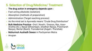 







5. Selection of Drug/Medicine/ Treatment
The drug action in emergency depends upon :
Fast acting alkaloids (isolation)
Absorption (methods of preparation)
Administration (Target reaching process)
As the mind set is Ayurveda means “Crude Drug Distribution”
Bulk Medicine Practice - Oral ( Kwath / Swaras, Ras, Asav-
Arishta etc.), Nasal (Dhoompan, shodhan Nasya, Pratimarsh
Nasya), Rectal (Basti), Transdermal (Avgah / Parishek)
Muhurmuh Aushadh Sewan in Pachyaman Matra
Anupan
 