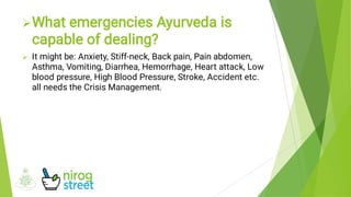 

What emergencies Ayurveda is
capable of dealing?
It might be: Anxiety, Stiff-neck, Back pain, Pain abdomen,
Asthma, Vomiting, Diarrhea, Hemorrhage, Heart attack, Low
blood pressure, High Blood Pressure, Stroke, Accident etc.
all needs the Crisis Management.
 