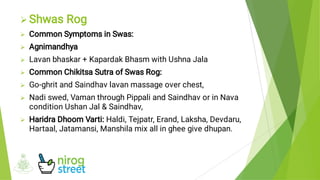 







Shwas Rog
Common Symptoms in Swas:
Agnimandhya
Lavan bhaskar + Kapardak Bhasm with Ushna Jala
Common Chikitsa Sutra of Swas Rog:
Go-ghrit and Saindhav lavan massage over chest,
Nadi swed, Vaman through Pippali and Saindhav or in Nava
condition Ushan Jal & Saindhav,
Haridra Dhoom Varti: Haldi, Tejpatr, Erand, Laksha, Devdaru,
Hartaal, Jatamansi, Manshila mix all in ghee give dhupan.
 