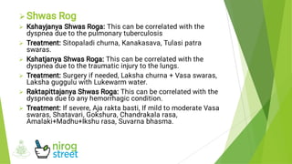 






Shwas Rog
Kshayjanya Shwas Roga: This can be correlated with the
dyspnea due to the pulmonary tuberculosis
Treatment: Sitopaladi churna, Kanakasava, Tulasi patra
swaras.
Kshatjanya Shwas Roga: This can be correlated with the
dyspnea due to the traumatic injury to the lungs.
Treatment: Surgery if needed, Laksha churna + Vasa swaras,
Laksha guggulu with Lukewarm water.
Raktapittajanya Shwas Roga: This can be correlated with the
dyspnea due to any hemorrhagic condition.
Treatment: If severe, Aja rakta basti, If mild to moderate Vasa
swaras, Shatavari, Gokshura, Chandrakala rasa,
Amalaki+Madhu+Ikshu rasa, Suvarna bhasma.
 