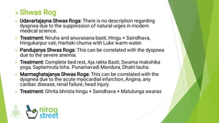 






Shwas Rog
Udavartajayna Shwas Roga: There is no description regarding
dyspnea due to the suppression of natural urges in modern
medical science.
Treatment: Niruha and anuvasana basti, Hingu + Saindhava,
Hingukarpur vati, Haritaki churna with Luke warm water.
Pandujanya Shwas Roga: This can be correlated with the dyspnea
due to the severe anemia.
Treatment: Complete bed rest, Aja rakta Basti, Swarna makshika
yoga, Saptamruta loha. Punarnavadi Mandura, Dhatri lauha.
Marmaghatajanya Shwas Roga: This can be correlated with the
dyspnea due to the acute myocardial infarction, Angina, any
cardiac disease, renal failure, head injury.
Treatment: Ghrita bhrista hingu + Saindhava + Matulunga swaras
 