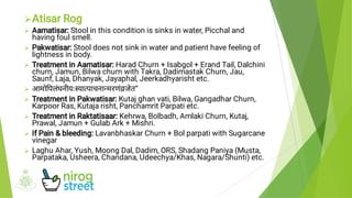 








Atisar Rog
Aamatisar: Stool in this condition is sinks in water, Picchal and
having foul smell.
Pakwatisar: Stool does not sink in water and patient have feeling of
lightness in body.
Treatment in Aamatisar: Harad Churn + Isabgol + Erand Tail, Dalchini
churn, Jamun, Bilwa churn with Takra, Dadimastak Churn, Jau,
Saunf, Laja, Dhanyak, Jayaphal, Jeerkadhyarisht etc.
आमो पलंघनीयः या पाचना मरणंजेत”
Treatment in Pakwatisar: Kutaj ghan vati, Bilwa, Gangadhar Churn,
Karpoor Ras, Kutaja risht, Panchamrit Parpati etc.
Treatment in Raktatisaar: Kehrwa, Bolbadh, Amlaki Churn, Kutaj,
Prawal, Jamun + Gulab Ark + Mishri.
If Pain & bleeding: Lavanbhaskar Churn + Bol parpati with Sugarcane
vinegar
Laghu Ahar, Yush, Moong Dal, Dadim, ORS, Shadang Paniya (Musta,
Parpataka, Usheera, Chandana, Udeechya/Khas, Nagara/Shunti) etc.
 