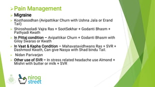 







Pain Management
Migraine
Kosthasodhan (Avipattikar Churn with Ushna Jala or Erand
Tail)
Shiroshooladi Vajra Ras + SootSekhar + Godanti Bhasm +
Pathyadi Kwath
In Pittaj condition – Avipattikar Churn + Godanti Bhasm with
Giloy Swaras or Kwath
In Vaat & Kapha Condition – Mahavatavidhwans Ras + SVR +
Dashmool Kwath, Can give Nasya with Shad bindu Tail.
Nidan Parivarjan
Other use of SVR – In stress related headache use Almond +
Mishri with butter or milk + SVR
 
