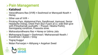 








Pain Management
Katishool
Vatavidhwans Ras (VVR) + Dashmool or Mansyadi Kwath +
Honey
Other use of VVR –
Pricking Pain, Abdominal Pain, Sandhivaat, Aamvaat, Sevior
Headache (Vataj), Chest Pain (but if pain at Lt. side then give
with Pittashamak aushadhi – Prawal / Mukta Pishti),
Sannippataj condition, Prasoota stree.
Mahavatavidhwans Ras + Honey or Ushna Jala
Mahayograj Guggul + Dashmool / Maharasnadi Kwath /
Erandmool / Ajwain / Giloy
Yograj Guggul
Nidan Parivarjan + Abhyang + Avgahan Swed
 