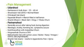 













Pain Management
Udarshool
Kankasava in bulk dose – 25 – 40 ml
Shoolvarjini Vati (SVV) + Normal Water
Chitrakadi Vati (Aam)
Kapardak Bhasm + Marich ﬁlled in half lemon
Shankh Bhasm + Black Salt + Hingu + Trikatu Churn
Parinamshool
Generally occurs after taking food, during digestion
Mandagni, Acidity, Vomiting etc. symptoms occure
Koshthasodhan with Avipattikar Churn
Hingwasthak Churna or SVV
Mahashankh Vati with Lemon Juice / Butter / Kanji / Vinegar /
Ushna Jala (Agnideepak)
Shankh Vati (Aam) – Useful in Appendicitis Pain / Ajirna
 