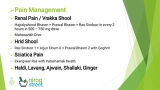 








Pain Management
Renal Pain / Vrakka Shool
Hajralyahood Bhasm + Prawal Bhasm + Ras Sindoor in every 2
hours in 500 – 750 mg dose
Mahasankh Drav
Hrid Shool
Ras Sindoor 1 + Arjun Churn 6 + Prawal Bhasm 2 with Goghrit
Sciatica Pain
Ekangveer Ras with Vatashamak Kwath
Haldi, Lavang, Ajwain, Shallaki, Ginger
 