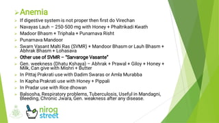 











Anemia
If digestive system is not proper then ﬁrst do Virechan
Navayas Lauh – 250-500 mg with Honey + Phaltrikadi Kwath
Madoor Bhasm + Triphala + Punarnava Risht
Punarnava Mandoor
Swarn Vasant Malti Ras (SVMR) + Mandoor Bhasm or Lauh Bhasm +
Abhrak Bhasm + Lohasava
Other use of SVMR – “Sarvaroge Vasante”
Gen. weekness (Dhatu Kshaya) – Abhrak + Prawal + Giloy + Honey +
Milk, Can give with Mishri + Butter
In Pittaj Prakrati use with Dadim Swaras or Amla Murabba
In Kapha Prakrati use with Honey + Pippali
In Pradar use with Rice dhowan
Balsosha, Respiratory problems, Tuberculosis, Useful in Mandagni,
Bleeding, Chronic Jwara, Gen. weakness after any disease.
 