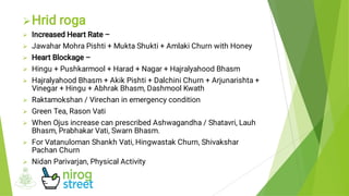 










Hrid roga
Increased Heart Rate –
Jawahar Mohra Pishti + Mukta Shukti + Amlaki Churn with Honey
Heart Blockage –
Hingu + Pushkarmool + Harad + Nagar + Hajralyahood Bhasm
Hajralyahood Bhasm + Akik Pishti + Dalchini Churn + Arjunarishta +
Vinegar + Hingu + Abhrak Bhasm, Dashmool Kwath
Raktamokshan / Virechan in emergency condition
Green Tea, Rason Vati
When Ojus increase can prescribed Ashwagandha / Shatavri, Lauh
Bhasm, Prabhakar Vati, Swarn Bhasm.
For Vatanuloman Shankh Vati, Hingwastak Churn, Shivakshar
Pachan Churn
Nidan Parivarjan, Physical Activity
 