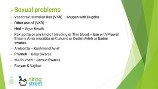 








Sexual problems
Vasantakusumakar Ras (VKR) – Anupan with Dugdha
Other use of (VKR) –
Hrid – Arjun Kwath
Raktapitta or any kind of bleeding or Thin blood – Use with Prawal
Bhasm, Amla murabba or Gulkand or Dadim Avleh or Dadim
swaras.
Amlapitta – Kushmand Avleh
Prameh – Giloy Swaras
Madhumeh – Jamun Swaras
Rasyan & Vajikar
 